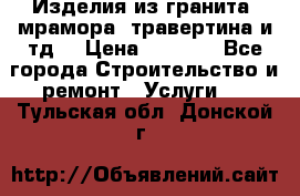 Изделия из гранита, мрамора, травертина и тд. › Цена ­ 1 000 - Все города Строительство и ремонт » Услуги   . Тульская обл.,Донской г.